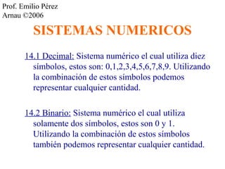 Prof. Emilio Pérez 
Arnau ©2006 
SISTEMAS NUMERICOS 
14.1 Decimal: Sistema numérico el cual utiliza diez 
símbolos, estos son: 0,1,2,3,4,5,6,7,8,9. Utilizando 
la combinación de estos símbolos podemos 
representar cualquier cantidad. 
14.2 Binario: Sistema numérico el cual utiliza 
solamente dos símbolos, estos son 0 y 1. 
Utilizando la combinación de estos símbolos 
también podemos representar cualquier cantidad. 
 