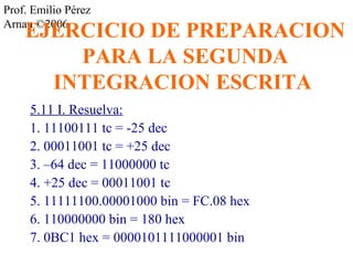 Prof. Emilio Pérez 
ArnaEu ©J2E006RCICIO DE PREPARACION 
PARA LA SEGUNDA 
INTEGRACION ESCRITA 
5.11 I. Resuelva: 
1. 11100111 tc = -25 dec 
2. 00011001 tc = +25 dec 
3. –64 dec = 11000000 tc 
4. +25 dec = 00011001 tc 
5. 11111100.00001000 bin = FC.08 hex 
6. 110000000 bin = 180 hex 
7. 0BC1 hex = 0000101111000001 bin 
 