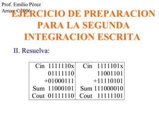 Prof. Emilio Pérez 
ArnaEu ©J2E006RCICIO DE PREPARACION 
PARA LA SEGUNDA 
INTEGRACION ESCRITA 
II. Resuelva: 
Cin 1111110x 
01111110 
+01000111 
Sum 11000101 
Cout 01111110 
Cin 1111101x 
11001101 
+11110101 
Sum 111000010 
Cout 11111101 
 