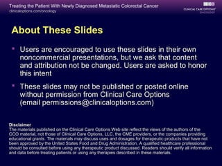 Treating the Patient With Newly Diagnosed Metastatic Colorectal Cancer
clinicaloptions.com/oncology




 About These Slides
  Users are encouraged to use these slides in their own
   noncommercial presentations, but we ask that content
   and attribution not be changed. Users are asked to honor
   this intent
  These slides may not be published or posted online
   without permission from Clinical Care Options
   (email permissions@clinicaloptions.com)

Disclaimer
The materials published on the Clinical Care Options Web site reflect the views of the authors of the
CCO material, not those of Clinical Care Options, LLC, the CME providers, or the companies providing
educational grants. The materials may discuss uses and dosages for therapeutic products that have not
been approved by the United States Food and Drug Administration. A qualified healthcare professional
should be consulted before using any therapeutic product discussed. Readers should verify all information
and data before treating patients or using any therapies described in these materials.
 