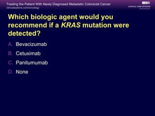 Treating the Patient With Newly Diagnosed Metastatic Colorectal Cancer
clinicaloptions.com/oncology



 Which biologic agent would you
 recommend if a KRAS mutation were
 detected?
 A. Bevacizumab
 B. Cetuximab
 C. Panitumumab
 D. None
 