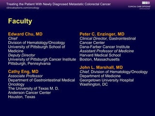 Treating the Patient With Newly Diagnosed Metastatic Colorectal Cancer
clinicaloptions.com/oncology




 Faculty
 Edward Chu, MD                                  Peter C. Enzinger, MD
 Chief                                           Clinical Director, Gastrointestinal
 Division of Hematology/Oncology                 Cancer Center
 University of Pittsburgh School of              Dana-Farber Cancer Institute
 Medicine                                        Assistant Professor of Medicine
 Deputy Director                                 Harvard Medical School
 University of Pittsburgh Cancer Institute       Boston, Massachusetts
 Pittsburgh, Pennsylvania
                                                 John L. Marshall, MD
 Cathy Eng, MD                                   Chief, Division of Hematology/Oncology
 Associate Professor                             Department of Medicine
 Department of Gastrointestinal Medical          Georgetown University Hospital
 Oncology                                        Washington, DC
 The University of Texas M. D.
 Anderson Cancer Center
 Houston, Texas
 