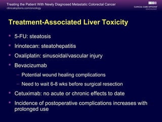 Treating the Patient With Newly Diagnosed Metastatic Colorectal Cancer
clinicaloptions.com/oncology




 Treatment-Associated Liver Toxicity
  5-FU: steatosis
  Irinotecan: steatohepatitis
  Oxaliplatin: sinusoidal/vascular injury
  Bevacizumab
       – Potential wound healing complications
       – Need to wait 6-8 wks before surgical resection
  Cetuximab: no acute or chronic effects to date
  Incidence of postoperative complications increases with
   prolonged use
 