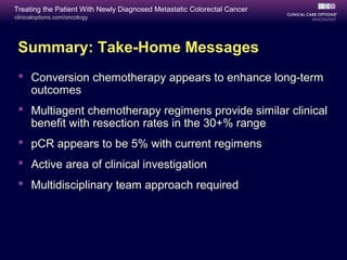 Treating the Patient With Newly Diagnosed Metastatic Colorectal Cancer
clinicaloptions.com/oncology




 Summary: Take-Home Messages
  Conversion chemotherapy appears to enhance long-term
   outcomes
  Multiagent chemotherapy regimens provide similar clinical
   benefit with resection rates in the 30+% range
  pCR appears to be 5% with current regimens
  Active area of clinical investigation
  Multidisciplinary team approach required
 