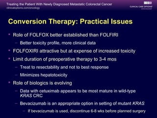 Treating the Patient With Newly Diagnosed Metastatic Colorectal Cancer
clinicaloptions.com/oncology




 Conversion Therapy: Practical Issues
  Role of FOLFOX better established than FOLFIRI
       – Better toxicity profile, more clinical data
  FOLFOXIRI attractive but at expense of increased toxicity
  Limit duration of preoperative therapy to 3-4 mos
       – Treat to resectability and not to best response
       – Minimizes hepatotoxicity
  Role of biologics is evolving
       – Data with cetuximab appears to be most mature in wild-type
         KRAS CRC
       – Bevacizumab is an appropriate option in setting of mutant KRAS
             – If bevacizumab is used, discontinue 6-8 wks before planned surgery
 