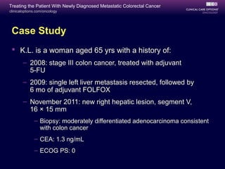 Treating the Patient With Newly Diagnosed Metastatic Colorectal Cancer
clinicaloptions.com/oncology




 Case Study
  K.L. is a woman aged 65 yrs with a history of:
       – 2008: stage III colon cancer, treated with adjuvant
         5-FU
       – 2009: single left liver metastasis resected, followed by
         6 mo of adjuvant FOLFOX
       – November 2011: new right hepatic lesion, segment V,
         16 × 15 mm
              – Biopsy: moderately differentiated adenocarcinoma consistent
                with colon cancer
              – CEA: 1.3 ng/mL
              – ECOG PS: 0
 