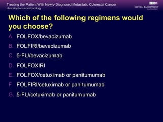 Treating the Patient With Newly Diagnosed Metastatic Colorectal Cancer
clinicaloptions.com/oncology



 Which of the following regimens would
 you choose?
 A. FOLFOX/bevacizumab
 B. FOLFIRI/bevacizumab
 C. 5-FU/bevacizumab
 D. FOLFOXIRI
 E. FOLFOX/cetuximab or panitumumab
 F. FOLFIRI/cetuximab or panitumumab
 G. 5-FU/cetuximab or panitumumab
 