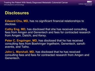 Treating the Patient With Newly Diagnosed Metastatic Colorectal Cancer
clinicaloptions.com/oncology




 Disclosures
 Edward Chu, MD, has no significant financial relationships to
 disclose.
 Cathy Eng, MD, has disclosed that she has received consulting
 fees from Amgen and Genentech and fees for contracted research
 from Amgen, Daiichi, and Kerxy.
 Peter C. Engzinger, MD, has disclosed that he has received
 consulting fees from Boehringer Ingelheim, Genentech, sanofi-
 aventis, and Taiho.
 John L. Marshall, MD, has disclosed that he has received
 consulting fees and fees for contracted research from Amgen and
 Genentech.
 