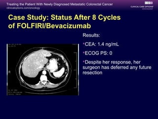 Treating the Patient With Newly Diagnosed Metastatic Colorectal Cancer
clinicaloptions.com/oncology



 Case Study: Status After 8 Cycles
 of FOLFIRI/Bevacizumab
                                                  Results:
                                                  CEA: 1.4 ng/mL
                                                  ECOG PS: 0
                                                  Despite her response, her
                                                  surgeon has deferred any future
                                                  resection
 