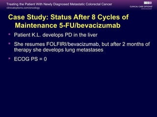 Treating the Patient With Newly Diagnosed Metastatic Colorectal Cancer
clinicaloptions.com/oncology



 Case Study: Status After 8 Cycles of
  Maintenance 5-FU/bevacizumab
  Patient K.L. develops PD in the liver
  She resumes FOLFIRI/bevacizumab, but after 2 months of
   therapy she develops lung metastases
  ECOG PS = 0
 