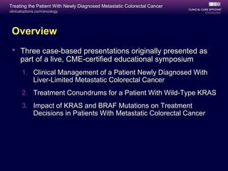 Treating the Patient With Newly Diagnosed Metastatic Colorectal Cancer
clinicaloptions.com/oncology




 Overview
  Three case-based presentations originally presented as
   part of a live, CME-certified educational symposium
       1. Clinical Management of a Patient Newly Diagnosed With
          Liver-Limited Metastatic Colorectal Cancer
       2. Treatment Conundrums for a Patient With Wild-Type KRAS
       3. Impact of KRAS and BRAF Mutations on Treatment
          Decisions in Patients With Metastatic Colorectal Cancer
 