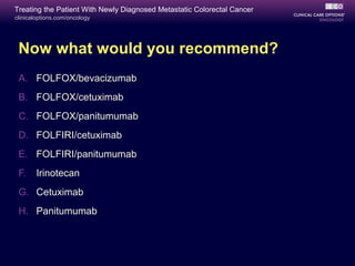 Treating the Patient With Newly Diagnosed Metastatic Colorectal Cancer
clinicaloptions.com/oncology




 Now what would you recommend?
 A. FOLFOX/bevacizumab
 B. FOLFOX/cetuximab
 C. FOLFOX/panitumumab
 D. FOLFIRI/cetuximab
 E. FOLFIRI/panitumumab
 F.    Irinotecan
 G. Cetuximab
 H. Panitumumab
 