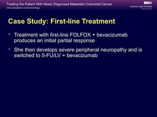 Treating the Patient With Newly Diagnosed Metastatic Colorectal Cancer
clinicaloptions.com/oncology




 Case Study: First-line Treatment
  Treatment with first-line FOLFOX + bevacizumab
   produces an initial partial response
  She then develops severe peripheral neuropathy and is
   switched to 5-FU/LV + bevacizumab
 