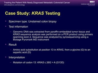 Treating the Patient With Newly Diagnosed Metastatic Colorectal Cancer
clinicaloptions.com/oncology




 Case Study: KRAS Testing
  Specimen type: Unstained colon biopsy
  Test information
       – Genomic DNA was extracted from paraffin-embedded tumor tissue and
         KRAS sequence analysis was performed on a PCR product using primers
         spanning exon 2. Sequence was analyzed by pyrosequencing using a
         Biotage Pyromark MD instrument

  Result
       – Amino acid substitution at position 13 in KRAS, from a glycine (G) to an
         aspartic acid (D)

  Interpretation
       – Mutation of codon 13: KRAS c.38G > A (G13D)
 