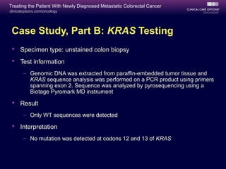 Treating the Patient With Newly Diagnosed Metastatic Colorectal Cancer
clinicaloptions.com/oncology




 Case Study, Part B: KRAS Testing
  Specimen type: unstained colon biopsy
  Test information
       – Genomic DNA was extracted from paraffin-embedded tumor tissue and
         KRAS sequence analysis was performed on a PCR product using primers
         spanning exon 2. Sequence was analyzed by pyrosequencing using a
         Biotage Pyromark MD instrument

  Result
       – Only WT sequences were detected

  Interpretation
       – No mutation was detected at codons 12 and 13 of KRAS
 