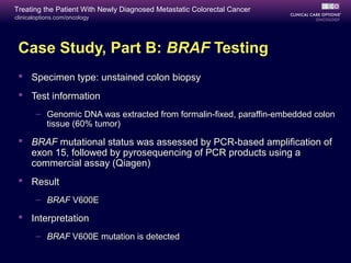 Treating the Patient With Newly Diagnosed Metastatic Colorectal Cancer
clinicaloptions.com/oncology




 Case Study, Part B: BRAF Testing
  Specimen type: unstained colon biopsy
  Test information
       – Genomic DNA was extracted from formalin-fixed, paraffin-embedded colon
         tissue (60% tumor)

  BRAF mutational status was assessed by PCR-based amplification of
   exon 15, followed by pyrosequencing of PCR products using a
   commercial assay (Qiagen)
  Result
       – BRAF V600E

  Interpretation
       – BRAF V600E mutation is detected
 