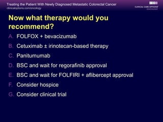 Treating the Patient With Newly Diagnosed Metastatic Colorectal Cancer
clinicaloptions.com/oncology



 Now what therapy would you
 recommend?
 A. FOLFOX + bevacizumab
 B. Cetuximab ± irinotecan-based therapy
 C. Panitumumab
 D. BSC and wait for regorafinib approval
 E. BSC and wait for FOLFIRI + aflibercept approval
 F. Consider hospice
 G. Consider clinical trial
 