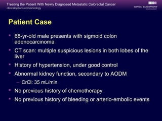 Treating the Patient With Newly Diagnosed Metastatic Colorectal Cancer
clinicaloptions.com/oncology




 Patient Case
  68-yr-old male presents with sigmoid colon
   adenocarcinoma
  CT scan: multiple suspicious lesions in both lobes of the
   liver
  History of hypertension, under good control
  Abnormal kidney function, secondary to AODM
       – CrCl: 35 mL/min
  No previous history of chemotherapy
  No previous history of bleeding or arterio-embolic events
 