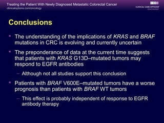 Treating the Patient With Newly Diagnosed Metastatic Colorectal Cancer
clinicaloptions.com/oncology




 Conclusions
  The understanding of the implications of KRAS and BRAF
   mutations in CRC is evolving and currently uncertain
  The preponderance of data at the current time suggests
   that patients with KRAS G13D–mutated tumors may
   respond to EGFR antibodies
       – Although not all studies support this conclusion
  Patients with BRAF V600E–mutated tumors have a worse
   prognosis than patients with BRAF WT tumors
       – This effect is probably independent of response to EGFR
         antibody therapy
 