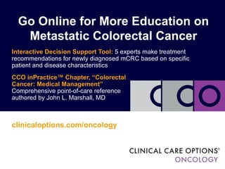 Go Online for More Education on
   Metastatic Colorectal Cancer
Interactive Decision Support Tool: 5 experts make treatment
recommendations for newly diagnosed mCRC based on specific
patient and disease characteristics
CCO inPractice™ Chapter, “Colorectal
Cancer: Medical Management”
Comprehensive point-of-care reference
authored by John L. Marshall, MD



clinicaloptions.com/oncology
 