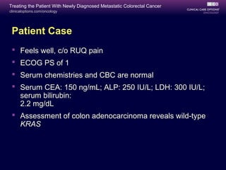 Treating the Patient With Newly Diagnosed Metastatic Colorectal Cancer
clinicaloptions.com/oncology




 Patient Case
  Feels well, c/o RUQ pain
  ECOG PS of 1
  Serum chemistries and CBC are normal
  Serum CEA: 150 ng/mL; ALP: 250 IU/L; LDH: 300 IU/L;
   serum bilirubin:
   2.2 mg/dL
  Assessment of colon adenocarcinoma reveals wild-type
   KRAS
 