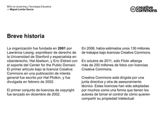 MOU en eLearning y Tecnología Educativa 
— Miguel Lomba García 
Breve historia 
La organización fue fundada en 2001 por 
Lawrence Lessig, exprofesor de derecho de 
la Universidad de Stanford y especialista en 
ciberderecho, Hal Abelson, y Eric Eldred con 
el soporte del Center for the Public Domain. 
El primer artículo bajo la licencia Creative 
Commons en una publicación de interés 
general fue escrito por Hal Plotkin, y fue 
divulgada en febrero de 2002. 
El primer conjunto de licencias de copyright 
fue lanzado en diciembre de 2002. 
En 2008, había estimados unos 130 millones 
de trabajos bajo licencias Creative Commons. 
En octubre de 2011, sólo Flickr alberga 
más de 200 millones de fotos con licencias 
Creative Commons. 
Creative Commons está dirigida por una 
junta directiva y otra de asesoramiento 
técnico. Estas licencias han sido adoptadas 
por muchos como una forma que tienen los 
autores de tomar el control de cómo quieren 
compartir su propiedad intelectual 
 