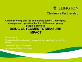 Rachel Egan Strategy and Commissioning Manager Integrated Services for Young People London Borough of Islington [email_address] Commissioning and the community sector: Challenges, changes and opportunities for children and young people’s services USING OUTCOMES TO MEASURE IMPACT Children’s Partnership 