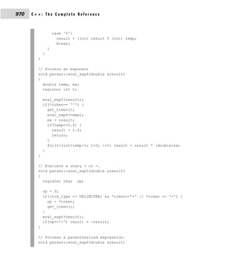 970   C++: The Complete Reference



                    case '%':
                      result = (int) result % (int) temp;
                      break;
                }
            }
        }

        // Process an exponent
        void parser::eval_exp4(double &result)
        {
          double temp, ex;
          register int t;

            eval_exp5(result);
            if(*token== '^') {
              get_token();
              eval_exp4(temp);
              ex = result;
              if(temp==0.0) {
                result = 1.0;
                return;
              }
              for(t=(int)temp-1; t>0; --t) result = result * (double)ex;
            }
        }

        // Evaluate a unary + or -.
        void parser::eval_exp5(double &result)
        {
          register char op;

            op = 0;
            if((tok_type == DELIMITER) && *token=='+' || *token == '-') {
              op = *token;
              get_token();
            }
            eval_exp6(result);
            if(op=='-') result = -result;
        }

        // Process a parenthesized expression.
        void parser::eval_exp6(double &result)
 