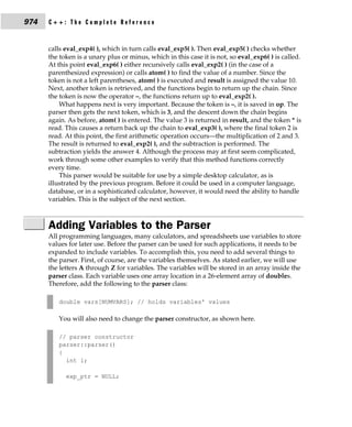 974   C++: The Complete Reference


      calls eval_exp4( ), which in turn calls eval_exp5( ). Then eval_exp5( ) checks whether
      the token is a unary plus or minus, which in this case it is not, so eval_exp6( ) is called.
      At this point eval_exp6( ) either recursively calls eval_exp2( ) (in the case of a
      parenthesized expression) or calls atom( ) to find the value of a number. Since the
      token is not a left parentheses, atom( ) is executed and result is assigned the value 10.
      Next, another token is retrieved, and the functions begin to return up the chain. Since
      the token is now the operator –, the functions return up to eval_exp2( ).
          What happens next is very important. Because the token is –, it is saved in op. The
      parser then gets the next token, which is 3, and the descent down the chain begins
      again. As before, atom( ) is entered. The value 3 is returned in result, and the token * is
      read. This causes a return back up the chain to eval_exp3( ), where the final token 2 is
      read. At this point, the first arithmetic operation occurs—the multiplication of 2 and 3.
      The result is returned to eval_exp2( ), and the subtraction is performed. The
      subtraction yields the answer 4. Although the process may at first seem complicated,
      work through some other examples to verify that this method functions correctly
      every time.
          This parser would be suitable for use by a simple desktop calculator, as is
      illustrated by the previous program. Before it could be used in a computer language,
      database, or in a sophisticated calculator, however, it would need the ability to handle
      variables. This is the subject of the next section.



      Adding Variables to the Parser
      All programming languages, many calculators, and spreadsheets use variables to store
      values for later use. Before the parser can be used for such applications, it needs to be
      expanded to include variables. To accomplish this, you need to add several things to
      the parser. First, of course, are the variables themselves. As stated earlier, we will use
      the letters A through Z for variables. The variables will be stored in an array inside the
      parser class. Each variable uses one array location in a 26-element array of doubles.
      Therefore, add the following to the parser class:

         double vars[NUMVARS]; // holds variables' values

         You will also need to change the parser constructor, as shown here.

         // parser constructor
         parser::parser()
         {
           int i;

            exp_ptr = NULL;
 