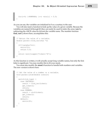 Chapter 40:       An Object-Oriented Expression Parser                975



       for(i=0; i<NUMVARS; i++) vars[i] = 0.0;
   }


As you can see, the variables are initialized to 0 as a courtesy to the user.
   You will also need a function to look up the value of a given variable. Because the
variables are named A through Z, they can easily be used to index the array vars by
subtracting the ASCII value for A from the variable name. The member function
find_var( ), shown here, accomplishes this:

   // Return the value of a variable.
   double parser::find_var(char *s)
   {
     if(!isalpha(*s)){
       serror(1);
       return 0.0;
     }
     return vars[toupper(*token)-'A'];
   }

As this function is written, it will actually accept long variable names, but only the first
letter is significant. You may modify this to fit your needs.
    You must also modify the atom( ) function to handle both numbers and variables.
The new version is shown here:

   // Get the value of a number or a variable.
   void parser::atom(double &result)
   {
     switch(tok_type) {
       case VARIABLE:
         result = find_var(token);
         get_token();
         return;
       case NUMBER:
         result = atof(token);
         get_token();
         return;
       default:
         serror(0);
     }
   }
 