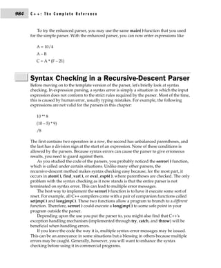 984   C++: The Complete Reference


          To try the enhanced parser, you may use the same main( ) function that you used
      for the simple parser. With the enhanced parser, you can now enter expressions like

         A = 10/4
         A–B
         C = A * (F – 21)



      Syntax Checking in a Recursive-Descent Parser
      Before moving on to the template version of the parser, let's briefly look at syntax
      checking. In expression parsing, a syntax error is simply a situation in which the input
      expression does not conform to the strict rules required by the parser. Most of the time,
      this is caused by human error, usually typing mistakes. For example, the following
      expressions are not valid for the parsers in this chapter:

         10 ** 8
         (10 – 5) * 9)
         /8

      The first contains two operators in a row, the second has unbalanced parentheses, and
      the last has a division sign at the start of an expression. None of these conditions is
      allowed by the parsers. Because syntax errors can cause the parser to give erroneous
      results, you need to guard against them.
          As you studied the code of the parsers, you probably noticed the serror( ) function,
      which is called under certain situations. Unlike many other parsers, the
      recursive-descent method makes syntax checking easy because, for the most part, it
      occurs in atom( ), find_var( ), or eval_exp6( ), where parentheses are checked. The only
      problem with the syntax checking as it now stands is that the entire parser is not
      terminated on syntax error. This can lead to multiple error messages.
          The best way to implement the serror( ) function is to have it execute some sort of
      reset. For example, all C++ compilers come with a pair of companion functions called
      setjmp( ) and longjmp( ). These two functions allow a program to branch to a different
      function. Therefore, serror( ) could execute a longjmp( ) to some safe point in your
      program outside the parser.
          Depending upon the use you put the parser to, you might also find that C++'s
      exception handling mechanism (implemented through try, catch, and throw) will be
      beneficial when handling errors.
          If you leave the code the way it is, multiple syntax-error messages may be issued.
      This can be an annoyance in some situations but a blessing in others because multiple
      errors may be caught. Generally, however, you will want to enhance the syntax
      checking before using it in commercial programs.
 
