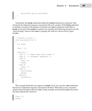 Chapter 3:      Statements      69


           printf("No option selected");
       }
   }


    Technically, the break statements inside the switch statement are optional. They
terminate the statement sequence associated with each constant. If the break statement
is omitted, execution will continue on into the next case's statements until either a
break or the end of the switch is reached. For example, the following function uses the
"drop through" nature of the cases to simplify the code for a device-driver input
handler:

   /* Process a value */
   void inp_handler(int i)
   {
     int flag;

       flag = -1;

       switch(i) {
         case 1: /* These cases have common */
         case 2: /* statement sequences. */
         case 3:
           flag = 0;
           break;
         case 4:
           flag = 1;
         case 5:
           error(flag);
           break;
         default:
           process(i);
       }
   }

    This example illustrates two aspects of switch. First, you can have case statements
that have no statement sequence associated with them. When this occurs, execution
simply drops through to the next case. In this example, the first three cases all execute
the same statements, which are

   flag = 0;
   break;
 