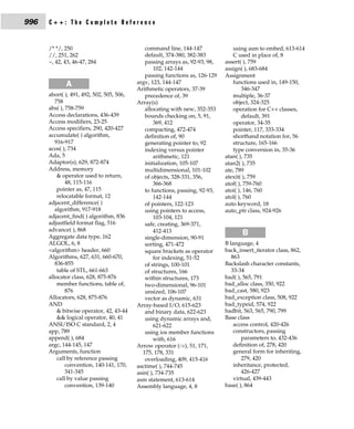 996   C++: The Complete Reference


      /* */, 250                              command line, 144-147              using asm to embed, 613-614
      //, 251, 262                            default, 374-380, 382-383          C used in place of, 8
      ~, 42, 43, 46-47, 284                   passing arrays as, 92-93, 98,   assert( ), 759
                                                  102, 142-144                assign( ), 683-684
                                              passing functions as, 126-129   Assignment
             A                             argv, 123, 144-147                    functions used in, 149-150,
                                           Arithmetic operators, 37-39                346-347
      abort( ), 491, 492, 502, 505, 506,      precedence of, 39                  multiple, 36-37
         758                               Array(s)                              object, 324-325
      abs( ), 758-759                         allocating with new, 352-353       operation for C++ classes,
      Access declarations, 436-439            bounds checking on, 5, 91,              default, 391
      Access modifiers, 23-25                     369, 412                       operator, 34-35
      Access specifiers, 290, 420-427         compacting, 472-474                pointer, 117, 333-334
      accumulate( ) algorithm,                definition of, 90                  shorthand notation for, 56
         916-917                              generating pointer to, 92          structure, 165-166
      acos( ), 734                            indexing versus pointer            type conversion in, 35-36
      Ada, 5                                      arithmetic, 121             atan( ), 735
      Adaptor(s), 629, 872-874                initialization, 105-107         atan2( ), 735
      Address, memory                         multidimensional, 101-102       ate, 789
          & operator used to return,          of objects, 328-331, 356,       atexit( ), 759
              48, 115-116                         366-368                     atof( ), 759-760
          pointer as, 47, 115                 to functions, passing, 92-93,   atoi( ), 146, 760
          relocatable format, 12                  142-144                     atol( ), 760
      adjacent_difference( )                  of pointers, 122-123            auto keyword, 18
         algorithm, 917-918                   using pointers to access,       auto_ptr class, 924-926
      adjacent_find( ) algorithm, 836             103-104, 121
      adjustfield format flag, 516            safe, creating, 369-371,
      advance( ), 868                             412-413
      Aggregate data type, 162                single-dimension, 90-91
                                                                                     B
      ALGOL, 6, 8                             sorting, 471-472                B language, 4
      <algorithm> header, 660                 square brackets as operator     back_insert_iterator class, 862,
      Algorithms, 627, 631, 660-670,              for indexing, 51-52            863
         836-855                              of strings, 100-101             Backslash character constants,
          table of STL, 661-663               of structures, 166                 33-34
      allocator class, 628, 875-876           within structures, 173          bad( ), 565, 791
          member functions, table of,         two-dimensional, 96-101         bad_alloc class, 350, 922
              876                             unsized, 106-107                bad_cast, 580, 923
      Allocators, 628, 875-876                vector as dynamic, 631          bad_exception class, 508, 922
      AND                                  Array-based I/O, 615-623           bad_typeid, 574, 922
          & bitwise operator, 42, 43-44       and binary data, 622-623        badbit, 563, 565, 790, 799
          && logical operator, 40, 41         using dynamic arrays and,       Base class
      ANSI/ISO C standard, 2, 4                   621-622                         access control, 420-426
      app, 789                                using ios member functions          constructors, passing
      append( ), 684                              with, 616                          parameters to, 432-436
      argc, 144-145, 147                   Arrow operator (->), 51, 171,          definition of, 278, 420
      Arguments, function                    175, 178, 331                        general form for inheriting,
          call by reference passing           overloading, 409, 415-416              279, 420
              convention, 140-141, 170,    asctime( ), 744-745                    inheritance, protected,
              341-345                      asin( ), 734-735                          426-427
          call by value passing            asm statement, 613-614                 virtual, 439-443
              convention, 139-140          Assembly language, 4, 8            base( ), 864
 
