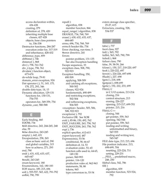Index     999


    access declaration within,       equal( )                            extern storage class specifier,
        436-438                         algorithm, 838                     25-27, 615
    creating, 279                       member function, 866             Extractors, creating, 528,
    definition of, 278, 420          equal_range( ) algorithm, 838         534-537
    inheriting multiple base         ERANGE, 734, 768, 769
        classes, 427-428             erase( ), 630, 632, 633, 637,
    objects, base class pointers       684-685                                  F
        to, 336-338                  errno, 696, 734, 768, 769
Destructor functions, 284-287        errno.h header file, 734            fabs( ), 737
    execution order for, 317-319     Error checking, run-time, 5         facet class, 927
    and inheritance, 428-432         #error directive, 241               fail( ), 565, 792
difference_type, 859                 Errors                              failbit, 563, 565, 790, 799
difftime( ), 746                        pointer problem, 131-135         failed( ), 868
distance( ), 868                        See also Exception handling      failure class, 790
div( ), 758, 761-762                 Escape sequences, 33                false, 39, 58-59, 266
div_t type, 758, 761                 exception class, 508, 790,          fclose( ), 150, 217, 218-220, 697
divides( ) function object,            922-923                           feof( ), 220-222, 697
  673-674                            Exception handling, 350,            ferror( ), 224-226, 697-698
do-while loop, 79-81                   490-509                           fflush( ), 227, 698
domain_error exception, 924             applying, 508-509                fgetc( ), 218, 698
Dot operator (.), 51, 165, 175,         and catching all exceptions,     fgetpos( ), 698-699
  178, 272, 293, 346                         500-502                     fgets( ), 192, 222, 233, 699
double data type, 14, 15                classes, 922-924                 File(s), C
Dynamic allocation, 129-131             fundamentals, 490-499                 in C I/O system, 213-214
    functions for, 130-131,             and restricting exceptions,           closing, 216
        754-755                              502-504                          control structure, 213
    operators for, 349-359, 754         and rethrowing exceptions,            erasing, 226-227
dynamic_cast, 580-588                        504-505                          opening, 215-217, 699-701
                                     <exception> header, 505, 506,            pointer, 215, 216
                                       508, 922-923                      File(s), C++
                                     exceptions( ), 792                       closing, 544
       E                             Exclusive OR. See XOR                    get pointer, 559, 563
Early binding, 460                   exit( ), 85-86, 150, 492, 762            opening, 542-544
EDOM, 734                            EXIT_FAILURE, 263, 758, 762              put pointer, 559, 563
#elif directive, 243, 244-245, 248   EXIT_SUCCESS, 263, 758, 762              reading and writing
else, 59                             exp( ), 736                                  unformatted and binary,
#else directive, 243-245             explicit specifier, 612-613                  547-555
empty( ), 642, 651                   export keyword, 487                      reading and writing text,
Encapsulation, 258, 265              Expression(s), 53-56                         545-547
    class as basic unit of, 290         conditional, 58, 66-67           FILE data type, 213, 215, 696
    and global variables, 315           definition of, 14, 53            File position indicator, 213,
    how to achieve, 271, 293            evaluation order, 53, 65            698-699, 704
end, 790                                function calls used in, 64-65,        resetting, 223-224, 711
end( ), 631, 632, 633, 637,                  149-150                          setting, 229-231
   645-647                              parser, 960-993                  _ _FILE_ _ predefined macro,
#endif, 243-245                         pointer, 116-120                    248, 250
enum keyword, 180                       production rules of, 962-963     filebuf class, 542, 786
Enumerations, 162, 180-183              statements, 58, 88               fill( )
EOF macro, 189, 215, 696                tokens, 965                           algorithm, 839
eof( ), 555-557, 565, 622, 791-792      type conversion in, 53-54             member function, 523-524,
eofbit, 790, 799                                                                  792
 