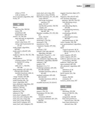 Index     1003


   while, 6, 77-79                   mem_fun1_ref_t class, 874          negate( ) function object, 671,
   with no bodies, 77                mem_fun1_t class, 873-874            672-673
lower_bound( ) algorithm, 842        Member functions, 271, 272, 292    Negators, 629, 678, 871-872
lvalue, 35                              const, 609-611                  new dynamic allocation
                                        and scope resolution              operator, 349-359, 754, 922
                                            operator, 272                  and allocating arrays,
       M                                static, 315-317                        352-353
                                        and the this pointer, 334-336      and allocating objects,
Macro                                   volatile, 611                          353-358
   function-like, 240-241               within class, defining,            and initializing memory,
   name, 238                                306-307, 309                       351-352
   predefined, 250                   Member variables, 271, 272, 292,      overloading, 400-405,
   replacement, 238                    293                                     408-409
main( ), 10, 156, 624                   static, 310-315                    overloading for arrays,
   argc and argv as arguments        memchr( ), 723                            405-408
       to, 144-147                   memcmp( ), 723-724                    placement form of, 359
   return value from, 153            memcpy( ), 724                     <new> header, 350, 358
   using void in parameter list      memmove( ), 724                    next_permutation( ) algorithm,
       of, 147                       <memory> header, 875, 924,           845
make_heap( ) algorithm,                927                              NOT
  842-843                            memset( ), 725                        ! logical operator, 40, 41
make_pair( ), 656-657, 658,          merge( ), 643, 644, 649-651           ~ bitwise operator, 42, 43,
  926-927                               algorithm, 843-844                     46-47
malloc( ), 130-131, 350, 351, 358,   Microsoft's Visual C++, 191        not1( ) negator, 678, 871
  754, 755                           min( ) algorithm, 844              not2( ) negator, 678, 871
Manipulators                         min_element( ) algorithm, 844      nothrow option for new, 358
   creating custom, 537-540          mismatch( ) algorithm, 844-845        overloading, 408-409
   to format I/O, using,             mktime( ), 748                     nothrow_t data type, 409
       524-528                       modf( ), 739                       npos constant, 681, 859
   table of C++, 524-525,            Modula-2, 5, 6, 7, 8               nth_element( ) algorithm, 845
       787-788                       multimap container, 629, 630,      Null
map container, 627, 629, 630,          654, 809, 820-822                   definition of, 94
  654-660, 809, 818-820                 member functions, table of,        statement, 88
   member functions, table of,              821-822                     NULL macro, 215, 758
       655-656, 819-820              multiset container, 629, 630,      Numeric
<map> header, 629, 809                 809, 823-825                        classes, 894-920
mask_array class, 916                   member functions, table of,        constants, 32
math.h header file, 734                     823-825                     numeric_limits class, 927
max( ) algorithm, 843                mutable keyword, 25, 610-611
max_element( ) algorithm, 843
MB_CUR_MAX, 770
mblen( ), 763-764
                                                                              O
mbstate_t type, 779
                                           N                            Object(s)
mbstowcs( ), 764                     name( ), 570, 571                    allocating, 353-358
mbtowc( ), 764                       Namespace, 29, 261, 269,             arrays of, 328-331, 356,
mem_fun( ) adaptor, 873                594-605                                366-368
mem_fun_ref( ) adaptor, 874             unnamed, 600-601                  assignment, 324-325
mem_fun_ref_t class, 874             namespace statement, 267, 270,       base class pointers to
mem_fun_t class, 873-874               594-595                                derived class, 336-338
mem_fun1( ) adaptor, 873             NDEBUG, 759                          base class references to
mem_fun1_ref( ) adaptor, 874                                                  dervied class, 348
 