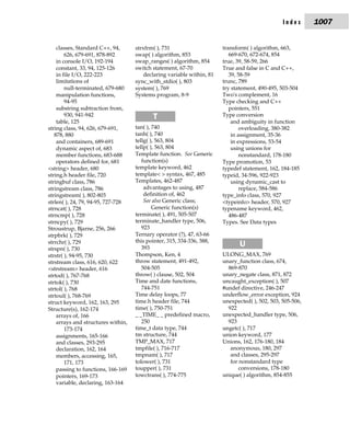 Index      1007


    classes, Standard C++, 94,      strxfrm( ), 731                     transform( ) algorithm, 663,
        626, 679-691, 878-892       swap( ) algorithm, 853                 669-670, 672-674, 854
    in console I/O, 192-194         swap_ranges( ) algorithm, 854       true, 39, 58-59, 266
    constant, 33, 94, 125-126       switch statement, 67-70             True and false in C and C++,
    in file I/O, 222-223                declaring variable within, 81      39, 58-59
    limitations of                  sync_with_stdio( ), 803             trunc, 789
        null-terminated, 679-680    system( ), 769                      try statement, 490-495, 503-504
    manipulation functions,         Systems program, 8-9                Two's complement, 16
        94-95                                                           Type checking and C++
    substring subtraction from,                                            pointers, 551
        930, 941-942                       T                            Type conversion
    table, 125                                                              and ambiguity in function
string class, 94, 626, 679-691,     tan( ), 740                                 overloading, 380-382
   878, 880                         tanh( ), 740                            in assignment, 35-36
    and containers, 689-691         tellg( ), 563, 804                      in expressions, 53-54
    dynamic aspect of, 683          tellp( ), 563, 804                      using unions for
    member functions, 683-688       Template function. See Generic              nonstandard, 178-180
    operators defined for, 681         function(s)                      Type promotion, 53
<string> header, 680                template keyword, 462               typedef statement, 162, 184-185
string.h header file, 720           template< > syntax, 467, 485        typeid, 34-596, 922-923
stringbuf class, 786                Templates, 462-487                      using dynamic_cast to
stringstream class, 786                 advantages to using, 487                replace, 584-586
stringstream( ), 802-803                definition of, 462              type_info class, 570, 927
strlen( ), 24, 79, 94-95, 727-728       See also Generic class;         <typeinfo> header, 570, 927
strncat( ), 728                             Generic function(s)         typename keyword, 462,
strncmp( ), 728                     terminate( ), 491, 505-507             486-487
strncpy( ), 729                     terminate_handler type, 506,        Types. See Data types
Stroustrup, Bjarne, 256, 266           923
strpbrk( ), 729                     Ternary operator (?), 47, 63-66
strrchr( ), 729                     this pointer, 315, 334-336, 388,
strspn( ), 730                         393
                                                                               U
strstr( ), 94-95, 730               Thompson, Ken, 4                    ULONG_MAX, 769
strstream class, 616, 620, 622      throw statement, 491-492,           unary_function class, 674,
<strstream> header, 616                504-505                            869-870
strtod( ), 767-768                  throw( ) clause, 502, 504           unary_negate class, 871, 872
strtok( ), 730                      Time and date functions,            uncaught_exception( ), 507
strtol( ), 768                         744-751                          #undef directive, 246-247
strtoul( ), 768-769                 Time delay loops, 77                underflow_error exception, 924
struct keyword, 162, 163, 295       time.h header file, 744             unexpected( ), 502, 503, 505-506,
Structure(s), 162-174               time( ), 750-751                      922
    arrays of, 166                  _ _TIME_ _ predefined macro,        unexpected_handler type, 506,
    arrays and structures within,      250                                923
        173-174                     time_t data type, 744               ungetc( ), 717
    assignments, 165-166            tm structure, 744                   union keyword, 177
    and classes, 293-295            TMP_MAX, 717                        Unions, 162, 176-180, 184
    declaration, 162, 164           tmpfile( ), 716-717                    anonymous, 180, 297
    members, accessing, 165,        tmpnam( ), 717                         and classes, 295-297
        171, 173                    tolower( ), 731                        for nonstandard type
    passing to functions, 166-169   toupper( ), 731                            conversions, 178-180
    pointers, 169-173               towctrans( ), 774-775               unique( ) algorithm, 854-855
    variable, declaring, 163-164
 