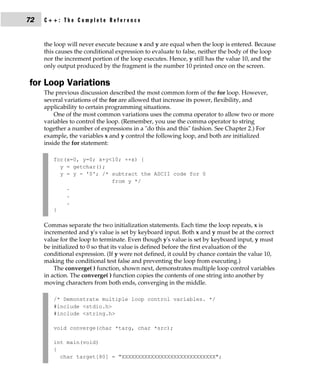 72   C++: The Complete Reference


     the loop will never execute because x and y are equal when the loop is entered. Because
     this causes the conditional expression to evaluate to false, neither the body of the loop
     nor the increment portion of the loop executes. Hence, y still has the value 10, and the
     only output produced by the fragment is the number 10 printed once on the screen.

for Loop Variations
     The previous discussion described the most common form of the for loop. However,
     several variations of the for are allowed that increase its power, flexibility, and
     applicability to certain programming situations.
         One of the most common variations uses the comma operator to allow two or more
     variables to control the loop. (Remember, you use the comma operator to string
     together a number of expressions in a "do this and this" fashion. See Chapter 2.) For
     example, the variables x and y control the following loop, and both are initialized
     inside the for statement:

        for(x=0, y=0; x+y<10; ++x) {
          y = getchar();
          y = y - '0'; /* subtract the ASCII code for 0
                          from y */
            .
            .
            .
        }

     Commas separate the two initialization statements. Each time the loop repeats, x is
     incremented and y's value is set by keyboard input. Both x and y must be at the correct
     value for the loop to terminate. Even though y's value is set by keyboard input, y must
     be initialized to 0 so that its value is defined before the first evaluation of the
     conditional expression. (If y were not defined, it could by chance contain the value 10,
     making the conditional test false and preventing the loop from executing.)
         The converge( ) function, shown next, demonstrates multiple loop control variables
     in action. The converge( ) function copies the contents of one string into another by
     moving characters from both ends, converging in the middle.

        /* Demonstrate multiple loop control variables. */
        #include <stdio.h>
        #include <string.h>

        void converge(char *targ, char *src);

        int main(void)
        {
          char target[80] = "XXXXXXXXXXXXXXXXXXXXXXXXXXXXX";
 