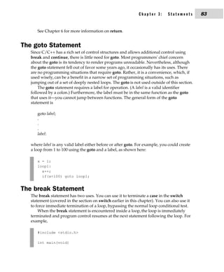 Chapter 3:      Statements       83


      See Chapter 6 for more information on return.


The goto Statement
   Since C/C++ has a rich set of control structures and allows additional control using
   break and continue, there is little need for goto. Most programmers' chief concern
   about the goto is its tendency to render programs unreadable. Nevertheless, although
   the goto statement fell out of favor some years ago, it occasionally has its uses. There
   are no programming situations that require goto. Rather, it is a convenience, which, if
   used wisely, can be a benefit in a narrow set of programming situations, such as
   jumping out of a set of deeply nested loops. The goto is not used outside of this section.
       The goto statement requires a label for operation. (A label is a valid identifier
   followed by a colon.) Furthermore, the label must be in the same function as the goto
   that uses it—you cannot jump between functions. The general form of the goto
   statement is

      goto label;
      .
      .
      .
      label:

   where label is any valid label either before or after goto. For example, you could create
   a loop from 1 to 100 using the goto and a label, as shown here:

      x = 1;
      loop1:
        x++;
        if(x<100) goto loop1;


The break Statement
   The break statement has two uses. You can use it to terminate a case in the switch
   statement (covered in the section on switch earlier in this chapter). You can also use it
   to force immediate termination of a loop, bypassing the normal loop conditional test.
       When the break statement is encountered inside a loop, the loop is immediately
   terminated and program control resumes at the next statement following the loop. For
   example,

      #include <stdio.h>

      int main(void)
 