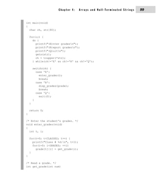 Chapter 4:    Arrays and Null-Terminated Strings   99


int main(void)
{
  char ch, str[80];

    for(;;) {
      do {
        printf("(E)nter gradesn");
        printf("(R)eport gradesn");
        printf("(Q)uitn");
        gets(str);
        ch = toupper(*str);
      } while(ch!='E' && ch!='R' && ch!='Q');

        switch(ch) {
          case 'E':
            enter_grades();
            break;
          case 'R':
            disp_grades(grade);
            break;
          case 'Q':
            exit(0);
        }
    }

    return 0;
}

/* Enter the student's grades. */
void enter_grades(void)
{
  int t, i;

    for(t=0; t<CLASSES; t++) {
      printf("Class # %d:n", t+1);
      for(i=0; i<GRADES; ++i)
        grade[t][i] = get_grade(i);
    }
}

/* Read a grade. */
int get_grade(int num)
 