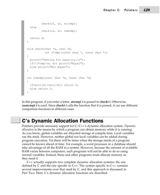 Chapter 5:      Pointers      129


               check(s1, s2, strcmp);
       else
               check(s1, s2, numcmp);

       return 0;
   }

   void check(char *a, char *b,
              int (*cmp)(const char *, const char *))
   {
     printf("Testing for equality.n");
     if(!(*cmp)(a, b)) printf("Equal");
     else printf("Not Equal");
   }

   int numcmp(const char *a, const char *b)
   {
     if(atoi(a)==atoi(b)) return 0;
     else return 1;
   }


In this program, if you enter a letter, strcmp( ) is passed to check( ). Otherwise,
numcmp( ) is used. Since check( ) calls the function that it is passed, it can use different
comparison functions in different cases.



C's Dynamic Allocation Functions
Pointers provide necessary support for C/C++'s dynamic allocation system. Dynamic
allocation is the means by which a program can obtain memory while it is running.
As you know, global variables are allocated storage at compile time. Local variables
use the stack. However, neither global nor local variables can be added during
program execution. Yet there will be times when the storage needs of a program
cannot be known ahead of time. For example, a word processor or a database should
take advantage of all the RAM in a system. However, because the amount of available
RAM varies between computers, such programs will not be able to do so using
normal variables. Instead, these and other programs must allocate memory as
they need it.
    C++ actually supports two complete dynamic allocation systems: the one
defined by C and the one specific to C++. The system specific to C++ contains
several improvements over that used by C, and this approach is discussed in
Part Two. Here, C's dynamic allocation functions are described.
 
