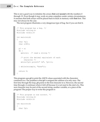 134   C++: The Complete Reference


      This is not a good way to initialize the arrays first and second with the numbers 0
      through 19. Even though it may work on some compilers under certain circumstances,
      it assumes that both arrays will be placed back to back in memory with first first. This
      may not always be the case.
          The next program illustrates a very dangerous type of bug. See if you can find it.

         /* This program has a bug. */
         #include <string.h>
         #include <stdio.h>

         int main(void)
         {
           char *p1;
           char s[80];

             p1 = s;
             do {
               gets(s);     /* read a string */

               /* print the decimal equivalent of each
                  character */
               while(*p1) printf(" %d", *p1++);

             } while(strcmp(s, "done"));

             return 0;
         }

      This program uses p1 to print the ASCII values associated with the characters
      contained in s. The problem is that p1 is assigned the address of s only once. The
      first time through the loop, p1 points to the first character in s. However, the second
      time through, it continues where it left off because it is not reset to the start of s. This
      next character may be part of the second string, another variable, or a piece of the
      program! The proper way to write this program is

         /* This program is now correct. */
         #include <string.h>
         #include <stdio.h>

         int main(void)
         {
           char *p1;
 