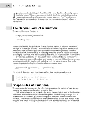 138   C++: The Complete Reference


           unctions are the building blocks of C and C++ and the place where all program

      F    activity occurs. This chapter examines their C-like features, including passing
           arguments, returning values, prototypes, and recursion. Part Two discusses
      the C++-specific features of functions, such as function overloading and reference
      parameters.



      The General Form of a Function
      The general form of a function is

         ret-type function-name(parameter list)
         {
           body of the function
         }

      The ret-type specifies the type of data that the function returns. A function may return
      any type of data except an array. The parameter list is a comma-separated list of variable
      names and their associated types that receive the values of the arguments when the
      function is called. A function may be without parameters, in which case the parameter
      list is empty. However, even if there are no parameters, the parentheses are still required.
           In variable declarations, you can declare many variables to be of a common type
      by using a comma-separated list of variable names. In contrast, all function parameters
      must be declared individually, each including both the type and name. That is, the
      parameter declaration list for a function takes this general form:

         f(type varname1, type varname2, . . . , type varnameN)

      For example, here are correct and incorrect function parameter declarations:

         f(int i, int k, int j) /* correct */
         f(int i, k, float j)   /* incorrect */



      Scope Rules of Functions
      The scope rules of a language are the rules that govern whether a piece of code knows
      about or has access to another piece of code or data.
          Each function is a discrete block of code. A function's code is private to that function
      and cannot be accessed by any statement in any other function except through a call to
      that function. (For instance, you cannot use goto to jump into the middle of another
      function.) The code that constitutes the body of a function is hidden from the rest of the
      program and, unless it uses global variables or data, it can neither affect nor be affected
 