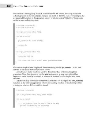 148   C++: The Complete Reference


      the function's ending curly brace (}) is encountered. (Of course, the curly brace isn't
      actually present in the object code, but you can think of it in this way.) For example, the
      pr_reverse( ) function in this program simply prints the string "I like C++" backwards
      on the screen and then returns.

         #include <string.h>
         #include <stdio.h>

         void pr_reverse(char *s);

         int main(void)
         {
           pr_reverse("I like C++");

             return 0;
         }

         void pr_reverse(char *s)
         {
           register int t;

             for(t=strlen(s)-1; t>=0; t--) putchar(s[t]);
         }

      Once the string has been displayed, there is nothing left for pr_reverse( ) to do, so it
      returns to the place from which it was called.
          Actually, not many functions use this default method of terminating their
      execution. Most functions rely on the return statement to stop execution either
      because a value must be returned or to make a function's code simpler and more
      efficient.
          A function may contain several return statements. For example, the find_substr( )
      function in the following program returns the starting position of a substring within
      a string, or returns −1 if no match is found.

         #include <stdio.h>

         int find_substr(char *s1, char *s2);

         int main(void)
         {
           if(find_substr("C++ is fun", "is") != -1)
             printf("substring is found");
 