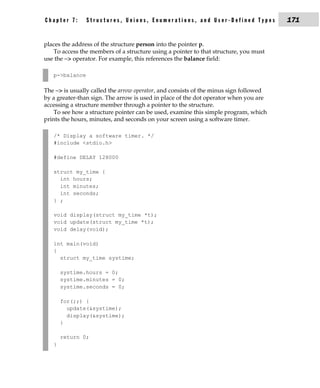 Chapter 7:      Structures, Unions, Enumerations, and User-Defined Types               171


places the address of the structure person into the pointer p.
   To access the members of a structure using a pointer to that structure, you must
use the −> operator. For example, this references the balance field:

   p->balance

The −> is usually called the arrow operator, and consists of the minus sign followed
by a greater-than sign. The arrow is used in place of the dot operator when you are
accessing a structure member through a pointer to the structure.
    To see how a structure pointer can be used, examine this simple program, which
prints the hours, minutes, and seconds on your screen using a software timer.

   /* Display a software timer. */
   #include <stdio.h>

   #define DELAY 128000

   struct my_time {
     int hours;
     int minutes;
     int seconds;
   } ;

   void display(struct my_time *t);
   void update(struct my_time *t);
   void delay(void);

   int main(void)
   {
     struct my_time systime;

       systime.hours = 0;
       systime.minutes = 0;
       systime.seconds = 0;

       for(;;) {
         update(&systime);
         display(&systime);
       }

       return 0;
   }
 