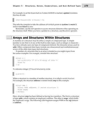 Chapter 7:       Structures, Unions, Enumerations, and User-Defined Types                173


For example, to set the hours back to 0 when 24:00:00 is reached, update( ) contains
this line of code:

   if(t->hours==24) t->hours = 0;

This tells the compiler to take the address of t (which points to systime in main( ))
and to reset hours to zero.
    Remember, use the dot operator to access structure elements when operating on
the structure itself. When you have a pointer to a structure, use the arrow operator.



Arrays and Structures Within Structures
A member of a structure may be either a simple or compound type. A simple
member is one that is of any of the built-in data types, such as integer or character.
You have already seen one type of compound element: the character arrays used in
addr. Other compound data types include one-dimensional and multidimensional
arrays of the other data types and structures.
    A member of a structure that is an array is treated as you might expect from
the earlier examples. For example, consider this structure:

   struct x {
     int a[10][10]; /* 10 x 10 array of ints */
     float b;
   } y;

To reference integer 3,7 in a of structure y, write

   y.a[3][7]

When a structure is a member of another structure, it is called a nested structure.
For example, the structure address is nested inside emp in this example:

   struct emp {
     struct addr address; /* nested structure */
     float wage;
   } worker;

Here, structure emp has been defined as having two members. The first is a structure
of type addr, which contains an employee's address. The other is wage, which holds
the employee's wage. The following code fragment assigns 93456 to the zip element
of address.
 