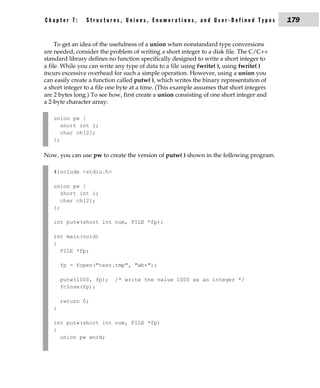 Chapter 7:      Structures, Unions, Enumerations, and User-Defined Types                  179


     To get an idea of the usefulness of a union when nonstandard type conversions
are needed, consider the problem of writing a short integer to a disk file. The C/C++
standard library defines no function specifically designed to write a short integer to
a file. While you can write any type of data to a file using fwrite( ), using fwrite( )
incurs excessive overhead for such a simple operation. However, using a union you
can easily create a function called putw( ), which writes the binary representation of
a short integer to a file one byte at a time. (This example assumes that short integers
are 2 bytes long.) To see how, first create a union consisting of one short integer and
a 2-byte character array:

   union pw {
      short int i;
      char ch[2];
   };

Now, you can use pw to create the version of putw( ) shown in the following program.

   #include <stdio.h>

   union pw {
      short int i;
      char ch[2];
   };

   int putw(short int num, FILE *fp);

   int main(void)
   {
     FILE *fp;

       fp = fopen("test.tmp", "wb+");

       putw(1000, fp);     /* write the value 1000 as an integer */
       fclose(fp);

       return 0;
   }

   int putw(short int num, FILE *fp)
   {
     union pw word;
 