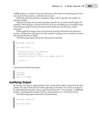 Chapter 8:       C-Style Console I/O         201


   %10.4f displays a number at least ten characters wide with four decimal places. If you
   don't specify the precision, a default of six is used.
        When the precision specifier is applied to %g or %G, it specifies the number of
   significant digits.
        Applied to strings, the precision specifier specifies the maximum field length. For
   example, %5.7s displays a string at least five and not exceeding seven characters long.
   If the string is longer than the maximum field width, the end characters will be
   truncated.
        When applied to integer types, the precision specifier determines the minimum
   number of digits that will appear for each number. Leading zeros are added to achieve
   the required number of digits.
        The following program illustrates the precision specifier:

      #include <stdio.h>

      int main(void)
      {
        printf("%.4fn", 123.1234567);
        printf("%3.8dn", 1000);
        printf("%10.15sn", "This is a simple test.");

          return 0;
      }

   It produces the following output:

      123.1235
      00001000
      This is a simpl


Justifying Output
   By default, all output is right-justified. That is, if the field width is larger than the data
   printed, the data will be placed on the right edge of the field. You can force output to
   be left-justified by placing a minus sign directly after the %. For example, %−10.2f left-
   justifies a floating-point number with two decimal places in a 10-character field.
       The following program illustrates left justification:

      #include <stdio.h>

      int main(void)
      {
 