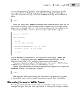 Chapter 8:       C-Style Console I/O          207


  corresponding argument. You define a scanset by putting the characters to scan for
  inside square brackets. The beginning square bracket must be prefixed by a percent
  sign. For example, the following scanset tells scanf( ) to read only the characters X, Y,
  and Z.

      %[XYZ]

      When you use a scanset, scanf( ) continues to read characters, putting them into the
  corresponding character array until it encounters a character that is not in the scanset.
  Upon return from scanf( ), this array will contain a null-terminated string that consists
  of the characters that have been read. To see how this works, try this program:

      #include <stdio.h>

      int main(void)
      {
        int i;
        char str[80], str2[80];

          scanf("%d%[abcdefg]%s", &i, str, str2);
          printf("%d %s %s", i, str, str2);

          return 0;
      }

  Enter 123abcdtye followed by ENTER. The program will then display 123 abcd tye.
  Because the "t" is not part of the scanset, scanf( ) stops reading characters into str
  when it encounters the "t." The remaining characters are put into str2.
       You can specify an inverted set if the first character in the set is a ^. The ^ instructs
  scanf( ) to accept any character that is not defined by the scanset.
       In most implementations you can specify a range using a hyphen. For example, this
  tells scanf( ) to accept the characters A through Z:

      %[A-Z]

       One important point to remember is that the scanset is case sensitive. If you want
   to scan for both upper- and lowercase letters, you must specify them individually.

Discarding Unwanted White Space
  A white-space character in the control string causes scanf( ) to skip over one or more
  leading white-space characters in the input stream. A white-space character is either a
 