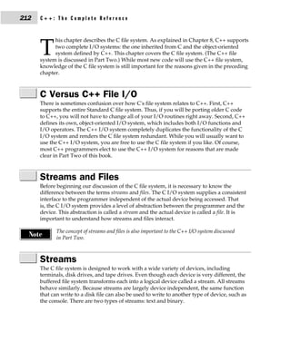 212   C++: The Complete Reference


            his chapter describes the C file system. As explained in Chapter 8, C++ supports

      T     two complete I/O systems: the one inherited from C and the object-oriented
            system defined by C++. This chapter covers the C file system. (The C++ file
      system is discussed in Part Two.) While most new code will use the C++ file system,
      knowledge of the C file system is still important for the reasons given in the preceding
      chapter.



      C Versus C++ File I/O
      There is sometimes confusion over how C's file system relates to C++. First, C++
      supports the entire Standard C file system. Thus, if you will be porting older C code
      to C++, you will not have to change all of your I/O routines right away. Second, C++
      defines its own, object-oriented I/O system, which includes both I/O functions and
      I/O operators. The C++ I/O system completely duplicates the functionality of the C
      I/O system and renders the C file system redundant. While you will usually want to
      use the C++ I/O system, you are free to use the C file system if you like. Of course,
      most C++ programmers elect to use the C++ I/O system for reasons that are made
      clear in Part Two of this book.



      Streams and Files
      Before beginning our discussion of the C file system, it is necessary to know the
      difference between the terms streams and files. The C I/O system supplies a consistent
      interface to the programmer independent of the actual device being accessed. That
      is, the C I/O system provides a level of abstraction between the programmer and the
      device. This abstraction is called a stream and the actual device is called a file. It is
      important to understand how streams and files interact.

             The concept of streams and files is also important to the C++ I/O system discussed
  Note       in Part Two.



      Streams
      The C file system is designed to work with a wide variety of devices, including
      terminals, disk drives, and tape drives. Even though each device is very different, the
      buffered file system transforms each into a logical device called a stream. All streams
      behave similarly. Because streams are largely device independent, the same function
      that can write to a disk file can also be used to write to another type of device, such as
      the console. There are two types of streams: text and binary.
 