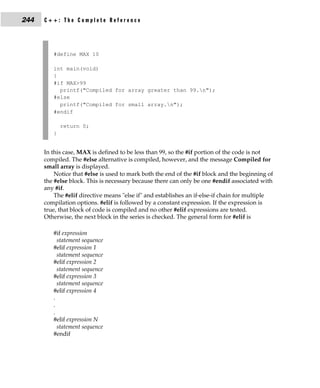 244   C++: The Complete Reference




         #define MAX 10

         int main(void)
         {
         #if MAX>99
           printf("Compiled for array greater than 99.n");
         #else
           printf("Compiled for small array.n");
         #endif

             return 0;
         }


      In this case, MAX is defined to be less than 99, so the #if portion of the code is not
      compiled. The #else alternative is compiled, however, and the message Compiled for
      small array is displayed.
          Notice that #else is used to mark both the end of the #if block and the beginning of
      the #else block. This is necessary because there can only be one #endif associated with
      any #if.
          The #elif directive means "else if" and establishes an if-else-if chain for multiple
      compilation options. #elif is followed by a constant expression. If the expression is
      true, that block of code is compiled and no other #elif expressions are tested.
      Otherwise, the next block in the series is checked. The general form for #elif is

         #if expression
           statement sequence
         #elif expression 1
           statement sequence
         #elif expression 2
           statement sequence
         #elif expression 3
           statement sequence
         #elif expression 4
         .
         .
         .
         #elif expression N
           statement sequence
         #endif
 